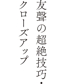 友聲の超絶技巧・クローズアップ